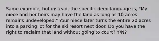 Same example, but instead, the specific deed language is, "My niece and her heirs may have the land as long as 10 acres remains undeveloped." Your niece later turns the entire 20 acres into a parking lot for the ski resort next door. Do you have the right to reclaim that land without going to court? Y/N?