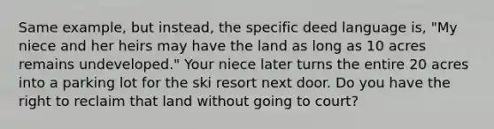 Same example, but instead, the specific deed language is, "My niece and her heirs may have the land as long as 10 acres remains undeveloped." Your niece later turns the entire 20 acres into a parking lot for the ski resort next door. Do you have the right to reclaim that land without going to court?