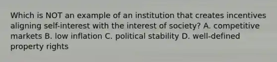 Which is NOT an example of an institution that creates incentives aligning self-interest with the interest of society? A. competitive markets B. low inflation C. political stability D. well-defined property rights