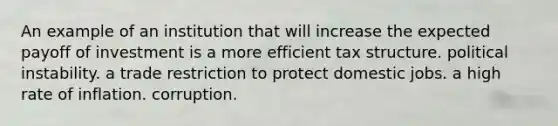 An example of an institution that will increase the expected payoff of investment is a more efficient tax structure. political instability. a trade restriction to protect domestic jobs. a high rate of inflation. corruption.