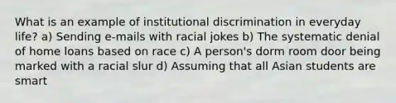 What is an example of institutional discrimination in everyday life? a) Sending e-mails with racial jokes b) The systematic denial of home loans based on race c) A person's dorm room door being marked with a racial slur d) Assuming that all Asian students are smart