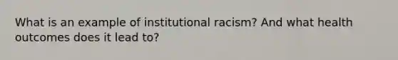 What is an example of institutional racism? And what health outcomes does it lead to?