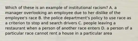 Which of these is an example of institutional racism? A. a manager overlooking an employee due to her dislike of the employee's race B. the police department's policy to use race as a criterion to stop and search drivers C. people leaving a restaurant when a person of another race enters D. a person of a particular race cannot rent a house in a particular area