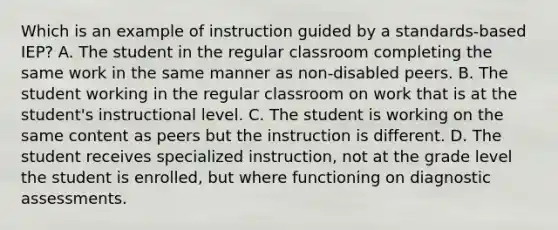 Which is an example of instruction guided by a standards-based IEP? A. The student in the regular classroom completing the same work in the same manner as non-disabled peers. B. The student working in the regular classroom on work that is at the student's instructional level. C. The student is working on the same content as peers but the instruction is different. D. The student receives specialized instruction, not at the grade level the student is enrolled, but where functioning on diagnostic assessments.