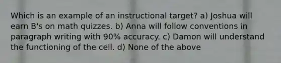 Which is an example of an instructional target? a) Joshua will earn B's on math quizzes. b) Anna will follow conventions in paragraph writing with 90% accuracy. c) Damon will understand the functioning of the cell. d) None of the above