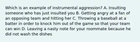 Which is an example of instrumental aggression? A. Insulting someone who has just insulted you B. Getting angry at a fan of an opposing team and hitting her C. Throwing a baseball at a batter in order to knock him out of the game so that your team can win D. Leaving a nasty note for your roommate because he did not wash the dishes