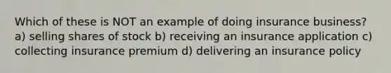 Which of these is NOT an example of doing insurance business? a) selling shares of stock b) receiving an insurance application c) collecting insurance premium d) delivering an insurance policy