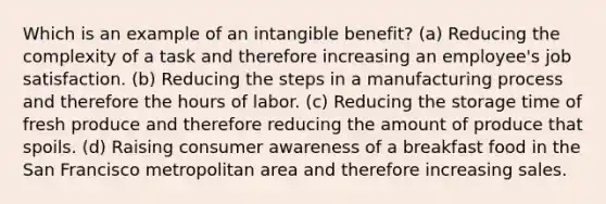 Which is an example of an intangible benefit? (a) Reducing the complexity of a task and therefore increasing an employee's job satisfaction. (b) Reducing the steps in a manufacturing process and therefore the hours of labor. (c) Reducing the storage time of fresh produce and therefore reducing the amount of produce that spoils. (d) Raising consumer awareness of a breakfast food in the San Francisco metropolitan area and therefore increasing sales.