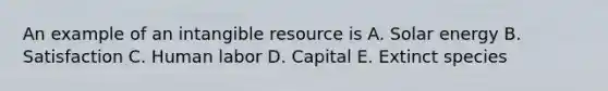 An example of an intangible resource is A. Solar energy B. Satisfaction C. Human labor D. Capital E. Extinct species