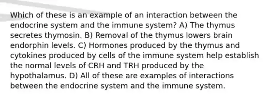 Which of these is an example of an interaction between the endocrine system and the immune system? A) The thymus secretes thymosin. B) Removal of the thymus lowers brain endorphin levels. C) Hormones produced by the thymus and cytokines produced by cells of the immune system help establish the normal levels of CRH and TRH produced by the hypothalamus. D) All of these are examples of interactions between the endocrine system and the immune system.