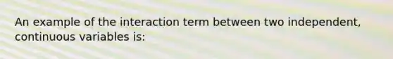 An example of the interaction term between two independent, continuous variables is: