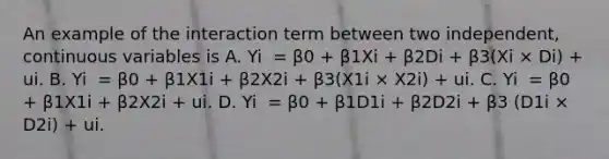 An example of the interaction term between two​ independent, continuous variables is A. Yi ​ = β0​ + β1Xi​ + β2Di​ + β3​(Xi × Di​) ​+ ui. B. Yi ​ = β0​ + β1X1i​ + β2X2i​ + β3​(X1i × X2i​) ​+ ui. C. Yi ​ = β0​ + β1X1i​ + β2X2i​ + ui. D. Yi ​ = β0​ + β1D1i​ + β2D2i​ + β3​ (D1i × D2i​) ​+ ui.