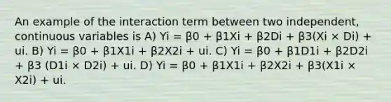 An example of the interaction term between two independent, continuous variables is A) Yi = β0 + β1Xi + β2Di + β3(Xi × Di) + ui. B) Yi = β0 + β1X1i + β2X2i + ui. C) Yi = β0 + β1D1i + β2D2i + β3 (D1i × D2i) + ui. D) Yi = β0 + β1X1i + β2X2i + β3(X1i × X2i) + ui.