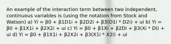 An example of the interaction term between two independent, continuous variables is (using the notation from Stock and Watson) a) Yi = β0 + β1D1i + β2D2i + β3(D1i * D2i) + ui b) Yi = β0 + β1X1i + β2X2i + ui c) Yi = β0 + β1Xi + β2Di + β3(Xi * Di) + ui d) Yi = β0 + β1X1i + β2X2i + β3(X1i * X2i) + ui