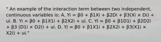 " An example of the interaction term between two independent, continuous variables is: A. Yi = β0 + β1Xi + β2Di + β3(Xi × Di) + ui. B. Yi = β0 + β1X1i + β2X2i + ui. C. Yi = β0 + β1D1i + β2D2i + β3 (D1i × D2i) + ui. D. Yi = β0 + β1X1i + β2X2i + β3(X1i × X2i) + ui."