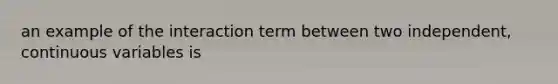 an example of the interaction term between two independent, continuous variables is