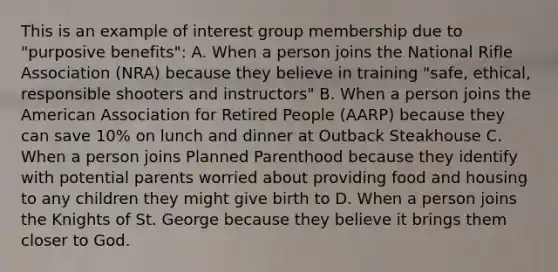 This is an example of interest group membership due to "purposive benefits": A. When a person joins the National Rifle Association (NRA) because they believe in training "safe, ethical, responsible shooters and instructors" B. When a person joins the American Association for Retired People (AARP) because they can save 10% on lunch and dinner at Outback Steakhouse C. When a person joins Planned Parenthood because they identify with potential parents worried about providing food and housing to any children they might give birth to D. When a person joins the Knights of St. George because they believe it brings them closer to God.