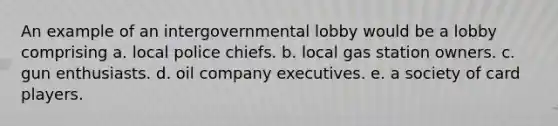 An example of an intergovernmental lobby would be a lobby comprising a. local police chiefs. b. local gas station owners. c. gun enthusiasts. d. oil company executives. e. a society of card players.