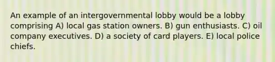 An example of an intergovernmental lobby would be a lobby comprising A) local gas station owners. B) gun enthusiasts. C) oil company executives. D) a society of card players. E) local police chiefs.