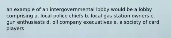 an example of an intergovernmental lobby would be a lobby comprising a. local police chiefs b. local gas station owners c. gun enthusiasts d. oil company execuatives e. a society of card players