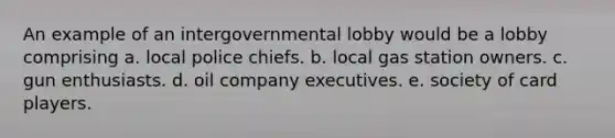 An example of an intergovernmental lobby would be a lobby comprising a. local police chiefs. b. local gas station owners. c. gun enthusiasts. d. oil company executives. e. society of card players.