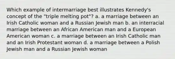 Which example of intermarriage best illustrates Kennedy's concept of the "triple melting pot"? a. a marriage between an Irish Catholic woman and a Russian Jewish man b. an interracial marriage between an African American man and a European American woman c. a marriage between an Irish Catholic man and an Irish Protestant woman d. a marriage between a Polish Jewish man and a Russian Jewish woman