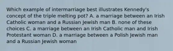 Which example of intermarriage best illustrates Kennedy's concept of the triple melting pot? A. a marriage between an Irish Catholic woman and a Russian Jewish man B. none of these choices C. a marriage between an Irish Catholic man and Irish Protestant woman D. a marriage between a Polish Jewish man and a Russian Jewish woman