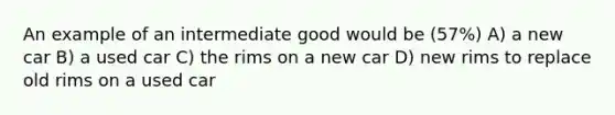 An example of an intermediate good would be (57%) A) a new car B) a used car C) the rims on a new car D) new rims to replace old rims on a used car