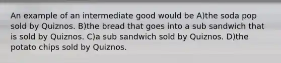 An example of an intermediate good would be A)the soda pop sold by Quiznos. B)the bread that goes into a sub sandwich that is sold by Quiznos. C)a sub sandwich sold by Quiznos. D)the potato chips sold by Quiznos.