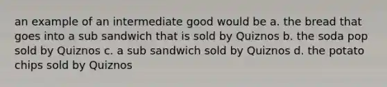 an example of an intermediate good would be a. the bread that goes into a sub sandwich that is sold by Quiznos b. the soda pop sold by Quiznos c. a sub sandwich sold by Quiznos d. the potato chips sold by Quiznos