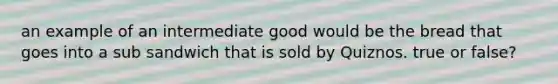 an example of an intermediate good would be the bread that goes into a sub sandwich that is sold by Quiznos. true or false?