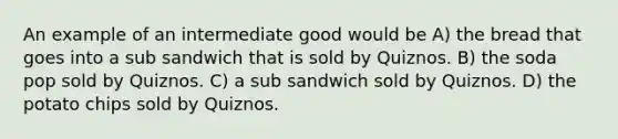 An example of an intermediate good would be A) the bread that goes into a sub sandwich that is sold by Quiznos. B) the soda pop sold by Quiznos. C) a sub sandwich sold by Quiznos. D) the potato chips sold by Quiznos.