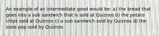 An example of an intermediate good would be: a) the bread that goes into a sub sandwich that is sold at Quiznos b) the potato chips sold at Quiznos c) a sub sandwich sold by Quiznos d) the soda pop sold by Quiznos