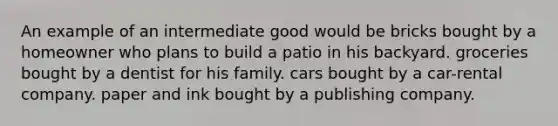 An example of an intermediate good would be bricks bought by a homeowner who plans to build a patio in his backyard. groceries bought by a dentist for his family. cars bought by a car-rental company. paper and ink bought by a publishing company.