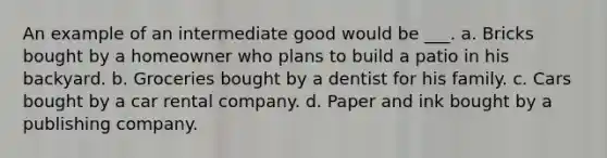 An example of an intermediate good would be ___. a. Bricks bought by a homeowner who plans to build a patio in his backyard. b. Groceries bought by a dentist for his family. c. Cars bought by a car rental company. d. Paper and ink bought by a publishing company.