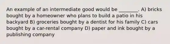 An example of an intermediate good would be ________. A) bricks bought by a homeowner who plans to build a patio in his backyard B) groceries bought by a dentist for his family C) cars bought by a car-rental company D) paper and ink bought by a publishing company