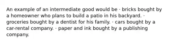 An example of an intermediate good would be · bricks bought by a homeowner who plans to build a patio in his backyard. · groceries bought by a dentist for his family. · cars bought by a car-rental company. · paper and ink bought by a publishing company.