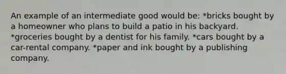 An example of an intermediate good would be: *bricks bought by a homeowner who plans to build a patio in his backyard. *groceries bought by a dentist for his family. *cars bought by a car-rental company. *paper and ink bought by a publishing company.