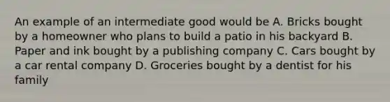 An example of an intermediate good would be A. Bricks bought by a homeowner who plans to build a patio in his backyard B. Paper and ink bought by a publishing company C. Cars bought by a car rental company D. Groceries bought by a dentist for his family