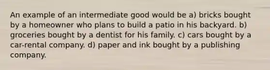 An example of an intermediate good would be a) bricks bought by a homeowner who plans to build a patio in his backyard. b) groceries bought by a dentist for his family. c) cars bought by a car-rental company. d) paper and ink bought by a publishing company.