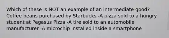 Which of these is NOT an example of an intermediate good? -Coffee beans purchased by Starbucks -A pizza sold to a hungry student at Pegasus Pizza -A tire sold to an automobile manufacturer -A microchip installed inside a smartphone