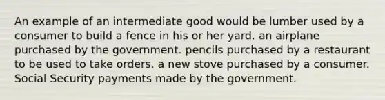 An example of an intermediate good would be lumber used by a consumer to build a fence in his or her yard. an airplane purchased by the government. pencils purchased by a restaurant to be used to take orders. a new stove purchased by a consumer. Social Security payments made by the government.