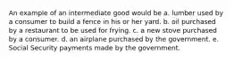 An example of an intermediate good would be a. lumber used by a consumer to build a fence in his or her yard. b. oil purchased by a restaurant to be used for frying. c. a new stove purchased by a consumer. d. an airplane purchased by the government. e. Social Security payments made by the government.