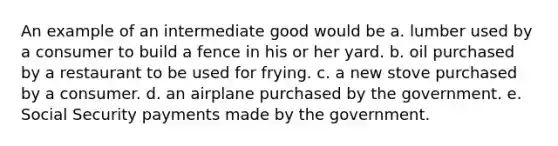 An example of an intermediate good would be a. lumber used by a consumer to build a fence in his or her yard. b. oil purchased by a restaurant to be used for frying. c. a new stove purchased by a consumer. d. an airplane purchased by the government. e. Social Security payments made by the government.