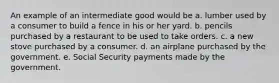 An example of an intermediate good would be a. lumber used by a consumer to build a fence in his or her yard. b. pencils purchased by a restaurant to be used to take orders. c. a new stove purchased by a consumer. d. an airplane purchased by the government. e. Social Security payments made by the government.