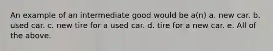 An example of an intermediate good would be a(n) a. new car. b. used car. c. new tire for a used car. d. tire for a new car. e. All of the above.