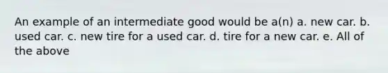 An example of an intermediate good would be a(n) a. new car. b. used car. c. new tire for a used car. d. tire for a new car. e. All of the above