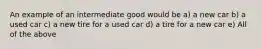 An example of an intermediate good would be a) a new car b) a used car c) a new tire for a used car d) a tire for a new car e) All of the above