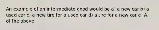 An example of an intermediate good would be a) a new car b) a used car c) a new tire for a used car d) a tire for a new car e) All of the above