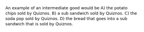 An example of an intermediate good would be A) the potato chips sold by Quiznos. B) a sub sandwich sold by Quiznos. C) the soda pop sold by Quiznos. D) the bread that goes into a sub sandwich that is sold by Quiznos.